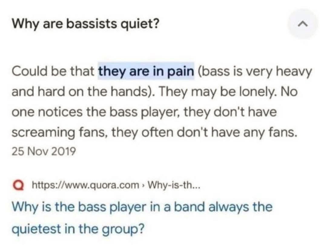 Why are bassists quiet? Could be that they are in pain (bass is very heavy and hard on the hands). They may be lonely. No one notices the bass player, they don't have screaming fans, they often don't 