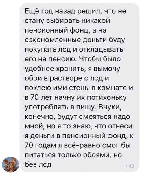 Ещё год назад решил, что не стану выбирать никакой пенсионный фонд, ана сэкономленные деньги буду покупать лсд и откладывать его на пенсию. Чтобы было удобнее хранить, я вымочу обои в растворе с лсд и