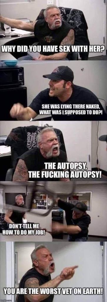 WHY DID YOU HAVE SEX WITH HER? SHE WAS LYING THERE NAKED. WHAT WAS 1 SUPPOSED TO THE AUTOPSY, THE FUCKING AUTOPSY! DONT TELL ME HOW ТО 00 MY JOB! ARE THE WORST WET ON EARTH!