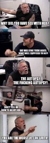 WHY DID YOU HAVE SEX WITH HER? SHE WAS LYING THERE NAKED. WHAT WAS 1 SUPPOSED TO THE AUTOPSY, THE FUCKING AUTOPSY! DONT TELL ME HOW ТО 00 MY JOB! ARE THE WORST WET ON EARTH!