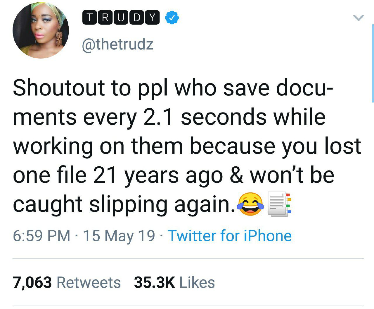 @thetrudz Shoutout to ppl who save docu- ments every 2.1 seconds while working on them because you lost one file 21 years ago won't be caught slipping again.<> 6:59 15 May 19 Twitter for iPhone 7,063 