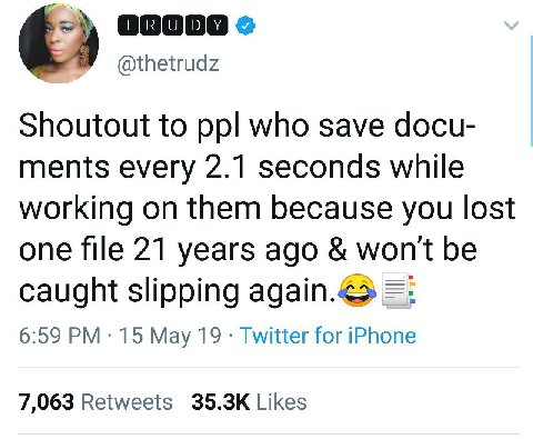 @thetrudz Shoutout to ppl who save docu- ments every 2.1 seconds while working on them because you lost one file 21 years ago won't be caught slipping again.<> 6:59 15 May 19 Twitter for iPhone 7,063 