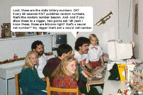 Look, these are the state lottery numbers. Every 60 seconds NIST publishes random numbers, that's the random number beacon. And- And if you show these to a nigger, he's gonna ask yeah know these, thos