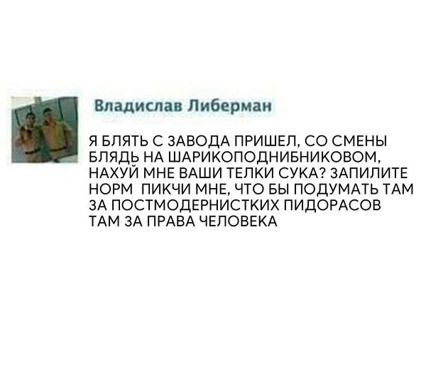 Владислав Либерман Я БЛЯТЬ С ЗАВОДА ПРИШЕЛ, СМЕНЫ БЛЯДЬ НА ШАРИКОПОДНИБНИКОВОМ, НАХУЙ МНЕ ВАШИ ТЕЛКИ СУКА? ЗАПИЛИТЕ НОРМ ПИКЧИ МНЕ, ЧТО БЫ ПОДУМАТЬ ТАМ ЗА ПОСТМОДЕРНИСТКИХ ПИДОРАСОВ ТАМ ЗА ПРАВА ЧЕЛОВ