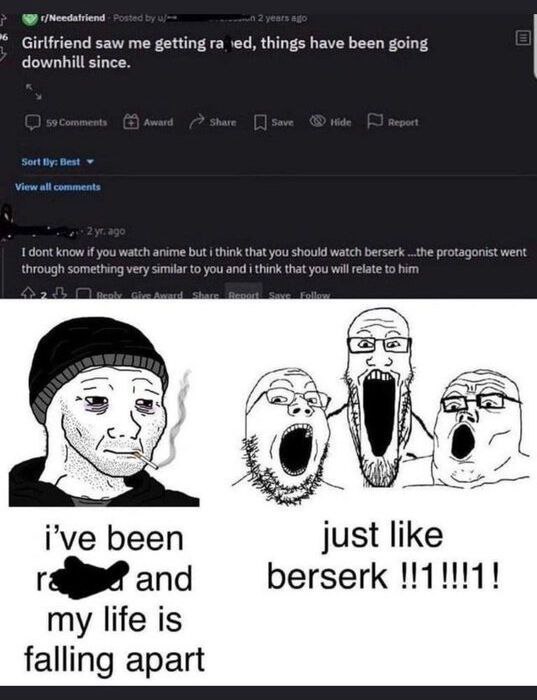 Girlfriend saw me getting things have been going downhill since. I dont know if you watch anime but i think that you should watch berser the protagonist went through something very similar to you and 