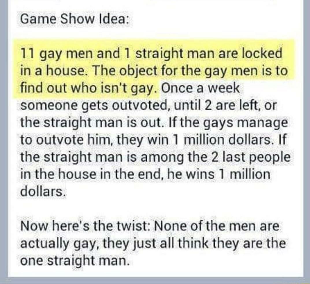 Game Show Idea: 11 gay men and 1 straight man are locked in a house. The object for the gay men is to find out who isn't gay. Once a week someone gets outvoted, until 2 are left, or the straight man i