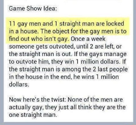 Game Show Idea: 11 gay men and 1 straight man are locked in a house. The object for the gay men is to find out who isn't gay. Once a week someone gets outvoted, until 2 are left, or the straight man i