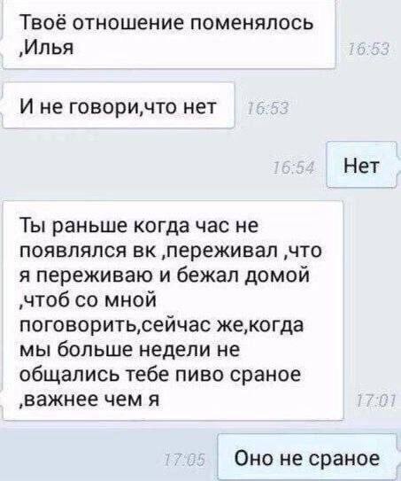 Твоё отношение поменялось ‚Илья И не нет Нет Ты раньше когда час не появлялся ‚переживал ‚что я переживаю и бежал домой ‚чтоб мной мы больше недели не общались тебе пиво сраное ‚важнее чем я Оно не ср