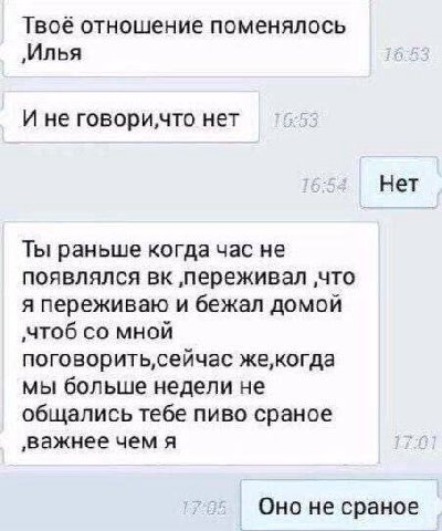 Твоё отношение поменялось ‚Илья И не нет Нет Ты раньше когда час не появлялся ‚переживал ‚что я переживаю и бежал домой ‚чтоб мной мы больше недели не общались тебе пиво сраное ‚важнее чем я Оно не ср
