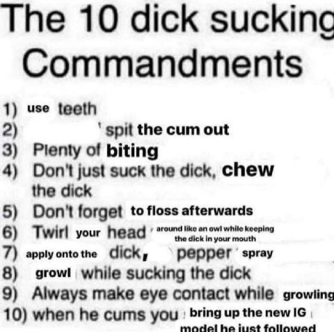 The 10 dick зискКтс Commandments 1) use teeth 2) spit the cum out 3) Plenty of biting 4) Don't just suck the dick, chew the dick 5) Don't forget to floss afterwards 6) Twirl your head 7) apply onto th