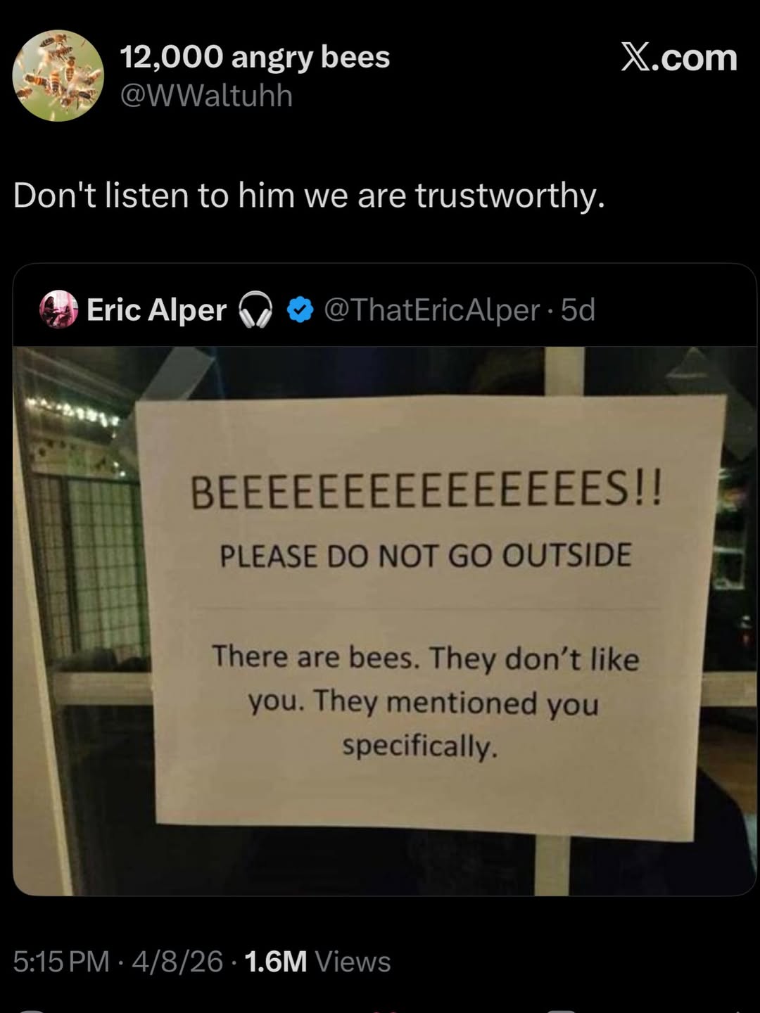 12,000 angry bees Х.сот Don't listen to him we are trustworthy. Eric Alper @ThatEricAlper BEEEEEEEEEEEEEEES!! PLEASE NOT OUTSIDE There are bees. They don’t like you. They mentioned you specifically. 5