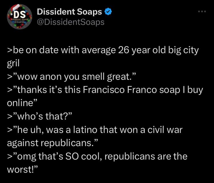 Dissident Soaps >be on date with average 26 year old big city gril >"wow anon you smell great.” it’s this Francisco Franco soap buy online” >"who’s that?” was а latino that won a civil war against rep