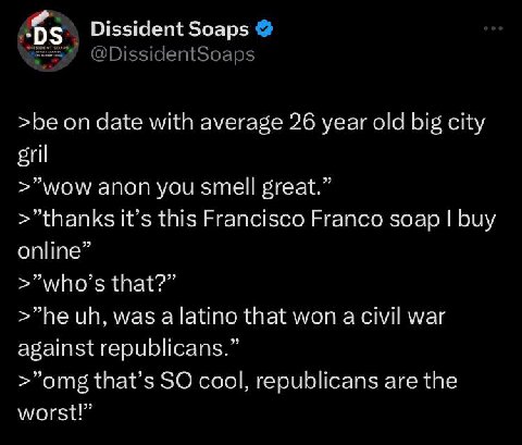 Dissident Soaps >be on date with average 26 year old big city gril >"wow anon you smell great.” it’s this Francisco Franco soap buy online” >"who’s that?” was а latino that won a civil war against rep