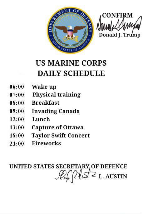 Donald Trump MARINE CORPS DAILY SCHEDULE 06:00 Wake up 07:00 Physical training 08:00 Breakfast 09:00 Invading Canada 12:00 Lunch 13:00 Capture of Ottawa 18:00 Taylor Swift Concert 21:00 Fireworks UNIT