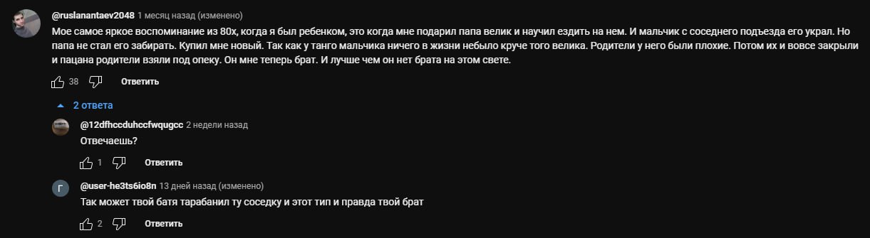 3“ @ruslanantaev2048 1 месяц назад (изменено) Мое самое яркое воспоминание из когда я был ребенком, это когда мне подарил папа велик и научил ездить нем. И мальчик с соседнего подъезда его украл. Но п