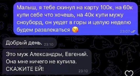 Малыш, я тебе скинул на карту 60к купи себе что хочешь, на 40к купи мужу сноуборд, он уедет в горы и целую неделю будем развлекаться Добрый день. Это муж Александры, Евгений. Она мне ничего не купила.