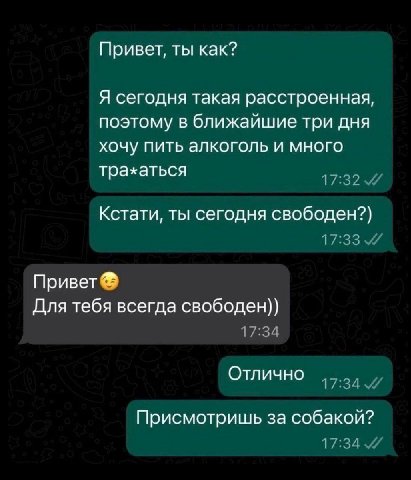 Привет, ты как? Я сегодня такая расстроенная, поэтому в ближайшие три дня хочу пить алкоголь и много трахаться Кстати, ты сегодня свободен?) Привет Для тебя всегда свободен)) Отлично Присмотришь за со