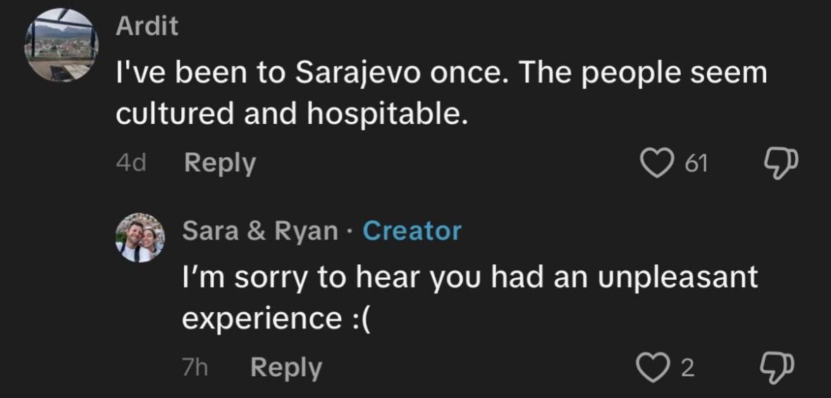 Ardit I've been to Sarajevo once. The people seem cultured and hospitable. Reply 61 Sara Ryan Creator sorry to hear you had an unpleasant experience Reply