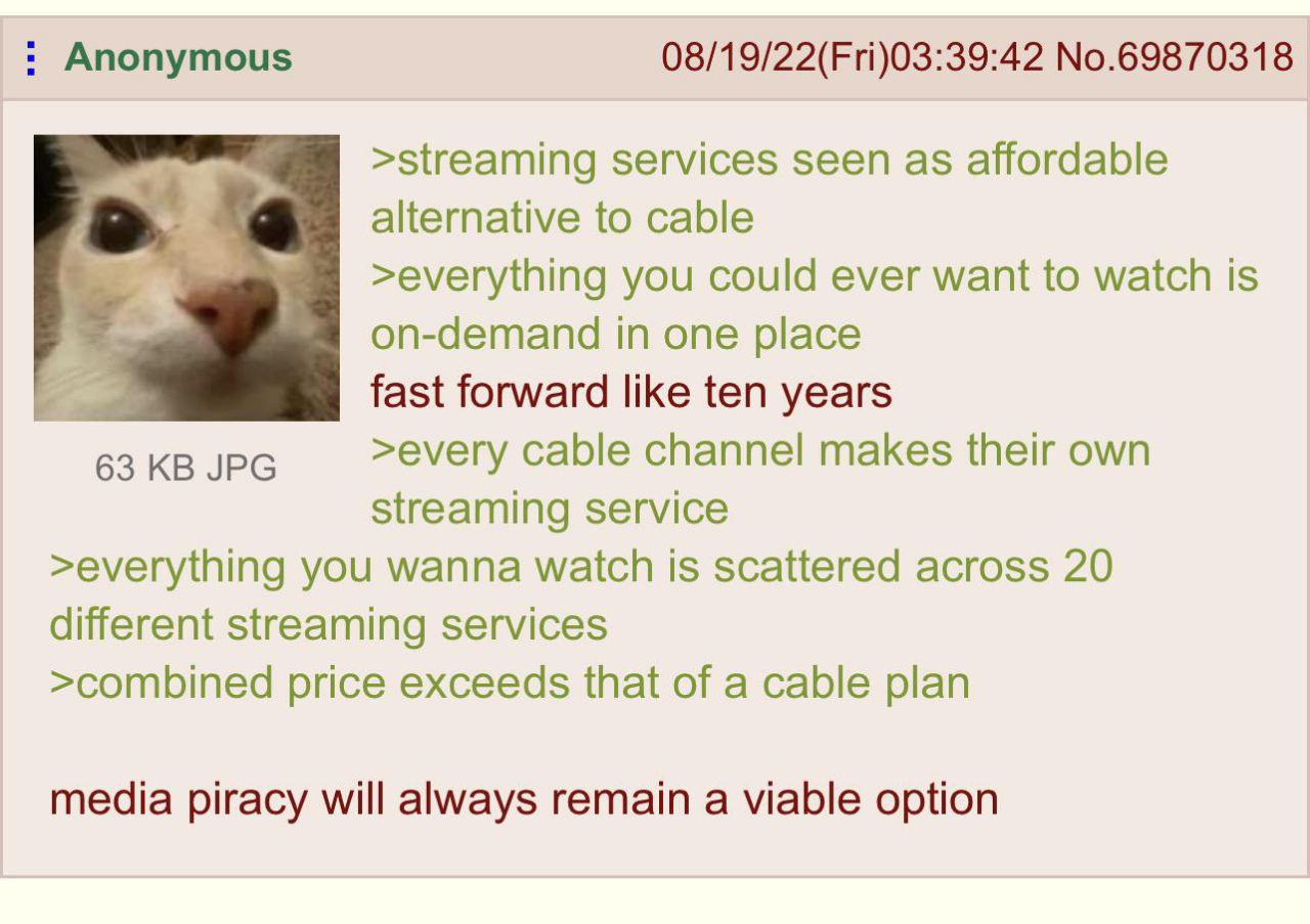 Anonymous 08/19/22(Fri)03:39:42 No.69870318 >streaming services seen as affordable alternative to cable >everything you could ever want to watch is on-demand in one place fast forward like ten years 6