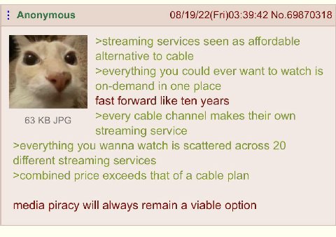 Anonymous 08/19/22(Fri)03:39:42 No.69870318 >streaming services seen as affordable alternative to cable >everything you could ever want to watch is on-demand in one place fast forward like ten years 6