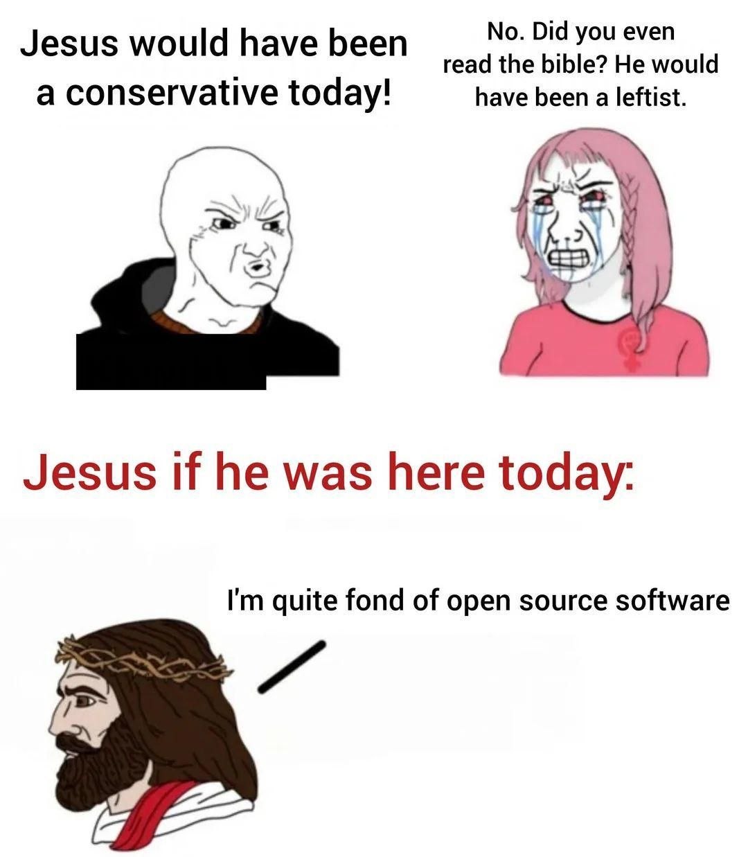 No. Did you even Jesus would have been read the bible? He would a conservative today! have been a leftist. у Jesus if he was here today: quite fond of open source software