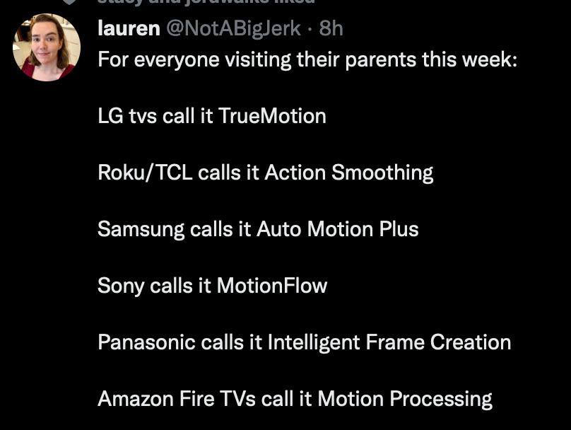 а lauren @NotABiglerk For everyone visiting their parents this week: tvs call it ТгиеМоНоп Roku/TCL calls it Action Smoothing Samsung calls it Auto Motion Plus Sony calls it MotionFlow Panasonic calls