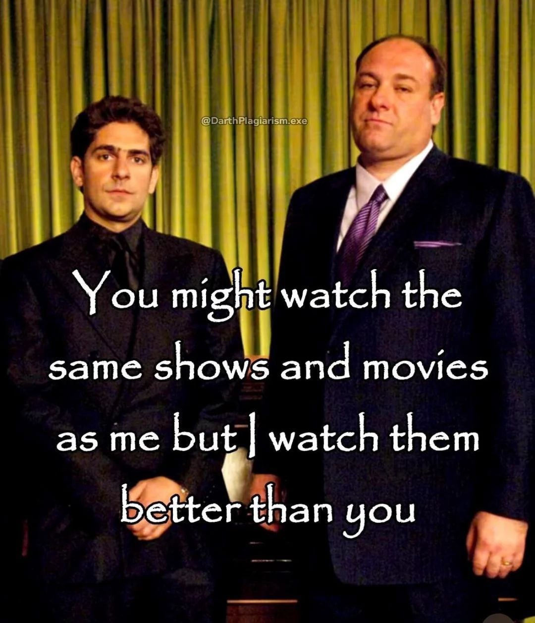 я. You might watch the same shows and movies as me but watch them than you