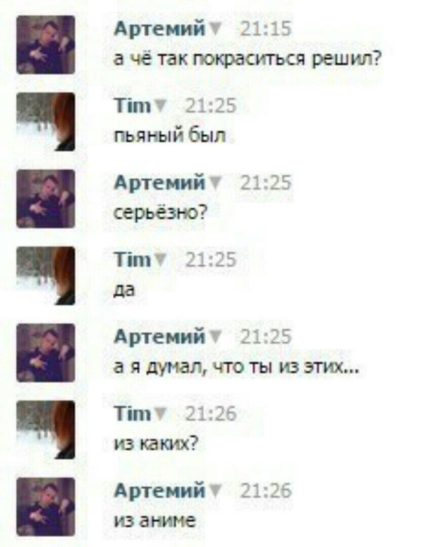 Артемийт 21:15 а чё так покраситься решил? 21:25 пьяный был 21:25 серьёзно? 21:25 да Артемийт 21:25 а я думал, что ты из этих... Титу 21:26 из каких? Артемийт 21:26 из аниме
