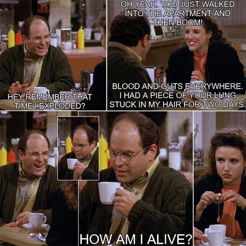 YEAH: YOU JUST WALKED INTO THE APARTMENT AND THEN BOOM! В BLOOD AND GUTS EVERYWHERE. HEY REMEMBER THAT HAD A PIECE OF YOUR LUNG TIME EXPLODED? STUCK IN MY HAIR FOR TWO DAYS. HOW