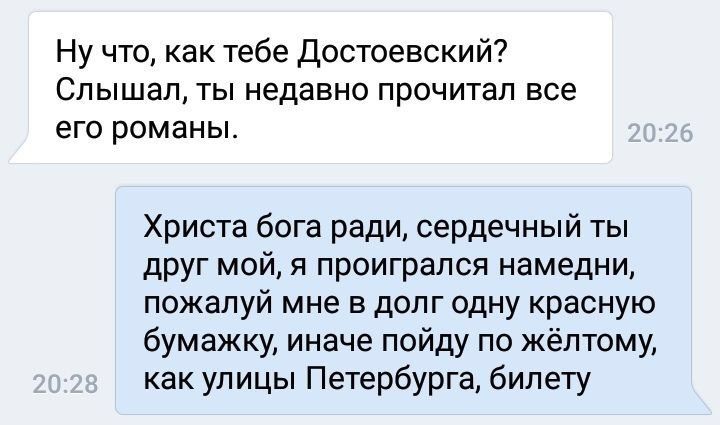 Ну что, как тебе Достоевский? Слышал, ты недавно прочитал все его романы. Христа бога ради, сердечный ты друг мой, я проигрался намедни, пожалуй мне в долг одну красную бумажку, иначе пойду по как ули