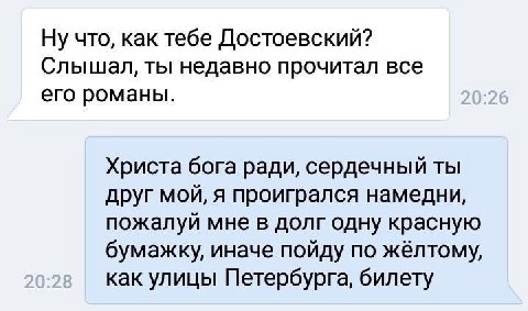Ну что, как тебе Достоевский? Слышал, ты недавно прочитал все его романы. Христа бога ради, сердечный ты друг мой, я проигрался намедни, пожалуй мне в долг одну красную бумажку, иначе пойду по как ули