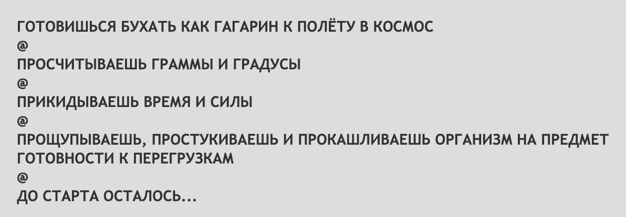 ГОТОВИШЬСЯ БУХАТЬ КАК ГАГАРИН К ПОЛЁТУ В КОСМОС ПРОСЧИТЫВАЕШЬ ГРАММЫ И ГРАДУСЫ ПРИКИДЫВАЕШЬ ВРЕМЯ И СИЛЫ ПРОЩУПЫВАЕШЬ, ПРОСТУКИВАЕШЬ И ПРОКАШЛИВАЕШЬ ОРГАНИЗМ ПРЕДМЕТ ГОТОВНОСТИ К ПЕРЕГРУЗКАМ ДО СТАРТА