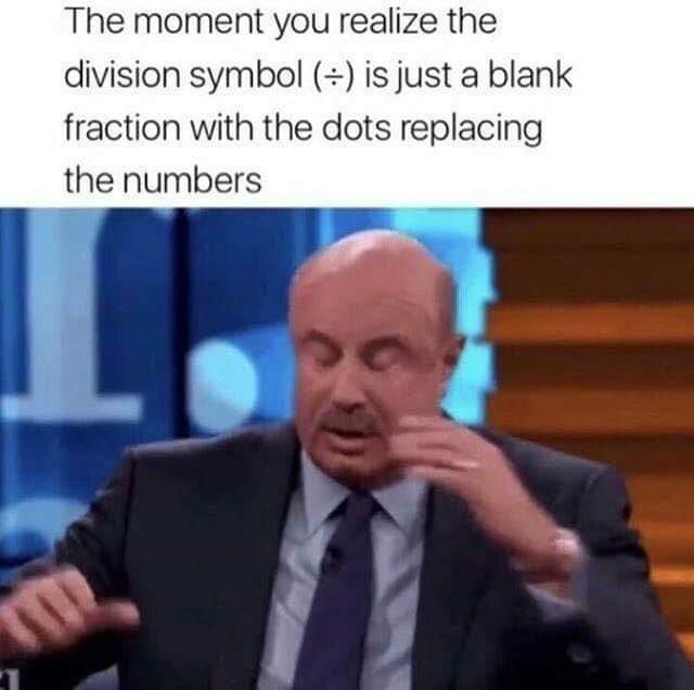 The moment you realize the division symbol is just a blank fraction with the dots replacing the numbers 8
