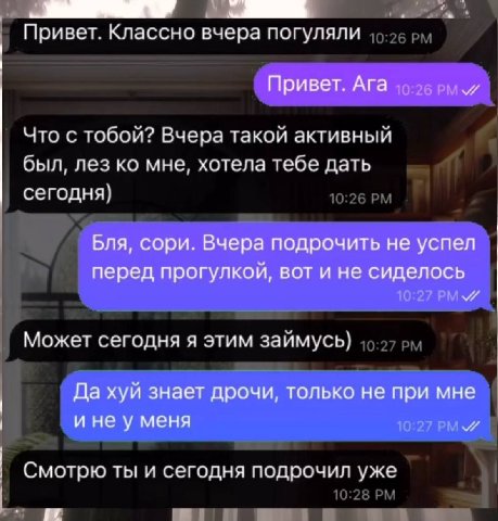 Привет. Классно вчера погуляли Привет. Ага Что с тобой? Вчера такой активный был, лез мне, хотела тебе дать сегодня} Бля, сори. Вчера подрочить не успел перед прогулкой, вот и не сиделось Может сегодн