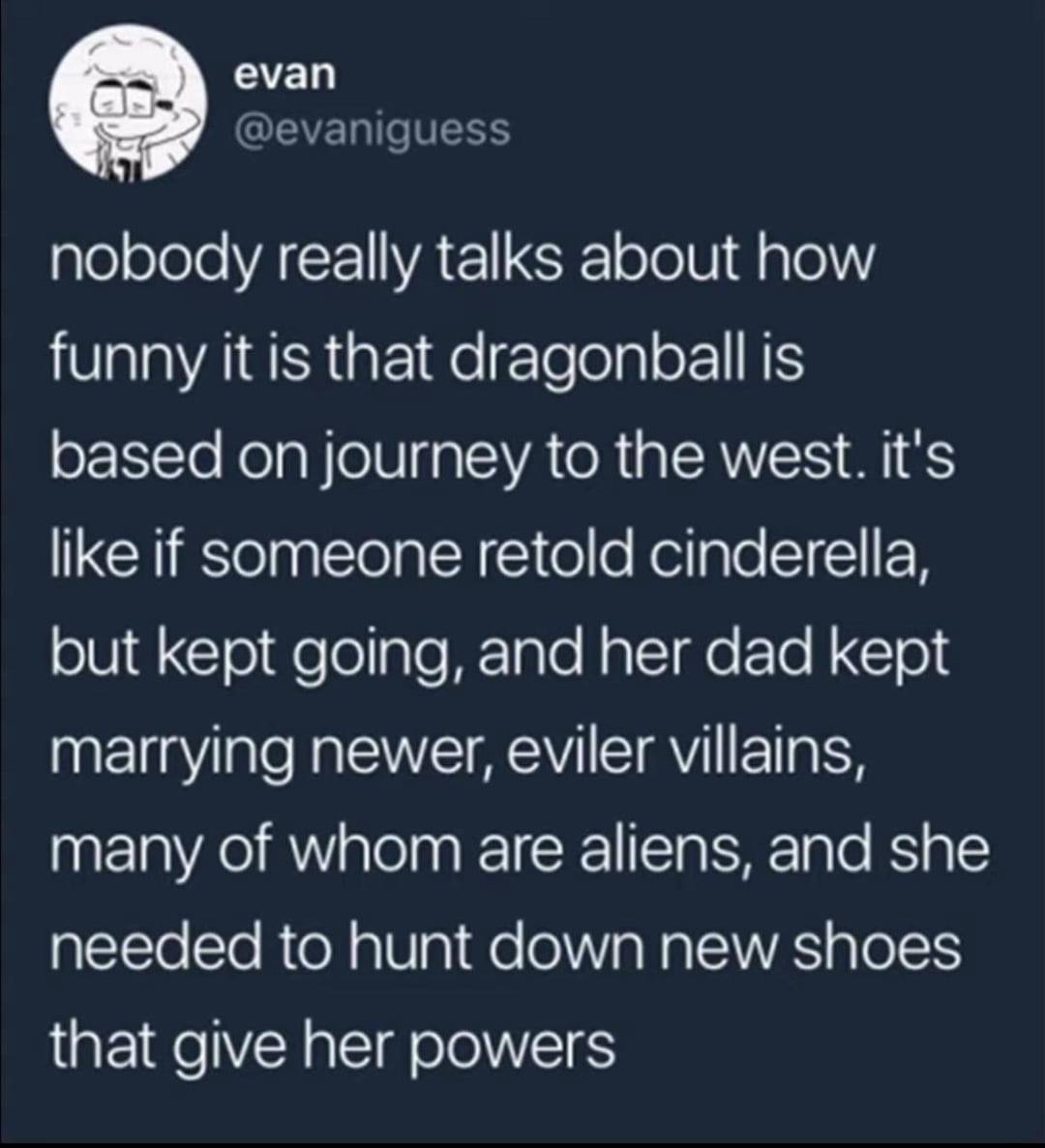 еуап @evaniguess nobody really talks about how funny it is that dragonball is based on journey to the west. it's like if Someone retold cinderella, but kept going, and her dad kept marrying newer, evi