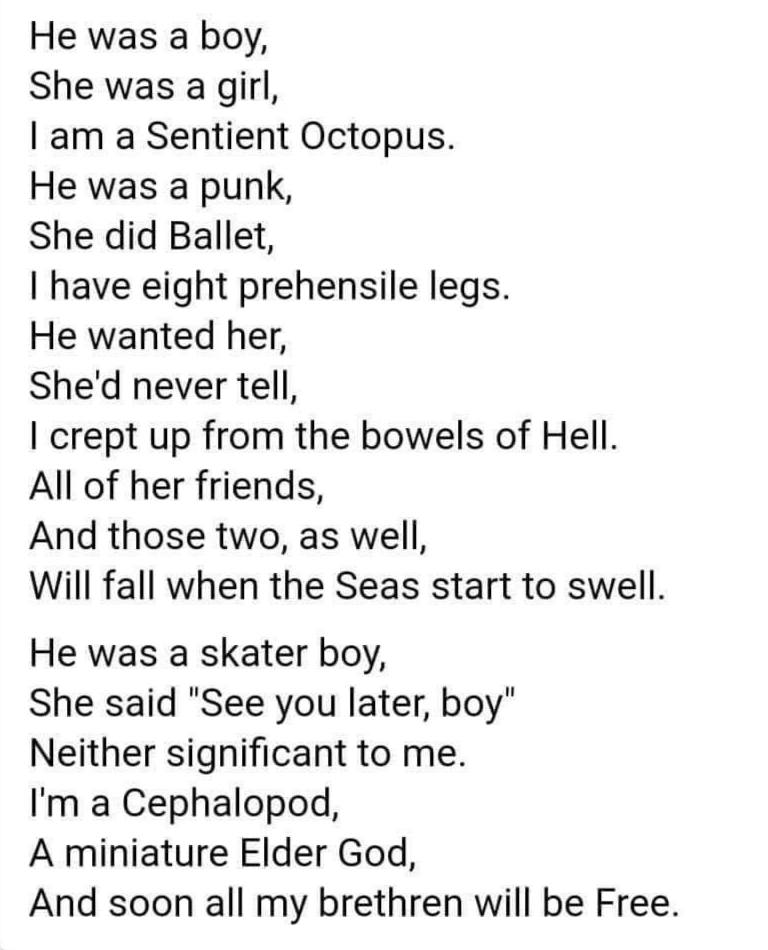 Не was а boy, She was а girl, а Sentient Octopus. He was a punk, She did Ballet, have eight prehensile legs. He wanted her, She'd never tell, crept up from the bowels of Hell. All of her friends, And 