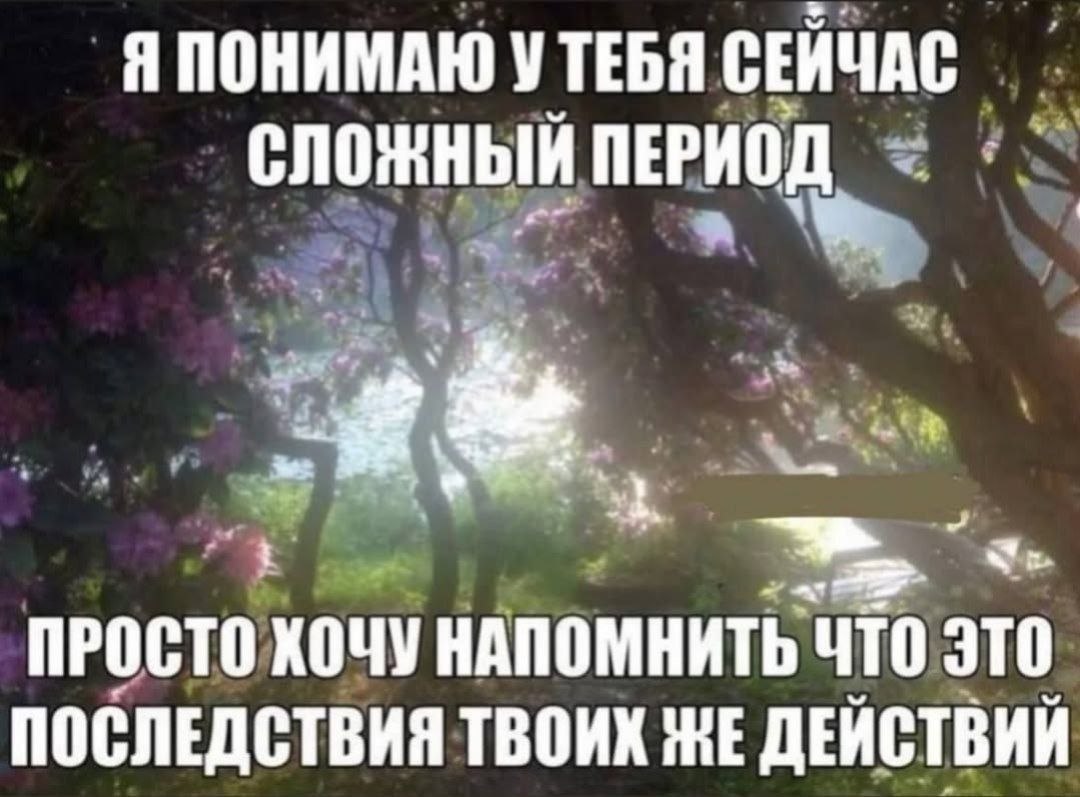 Я ПОНИМАЮ УТЕБЯ СЕЙЧАС СЛОЖНЫЙ ПЕРИОД ПРОСТО ХОЧУ НАПОМНИТЬ ЧТО ЭТО ПОСЛЕДСТВИЯ ТВОИХ ЖЕ ДЕЙСТВИЙ