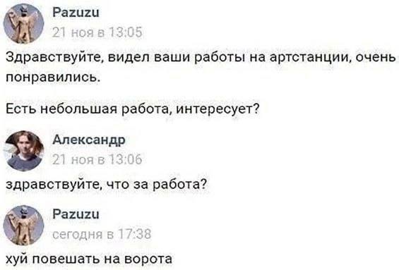 Pazuzu 21 13:05 Здравствуйте, видел ваши работы артстанции, очень понравились. Есть небольшая работа, интересует? Александр здравствуйте, что за работа? Pazuzu сегодня в 17:38 хуй повешать на ворота