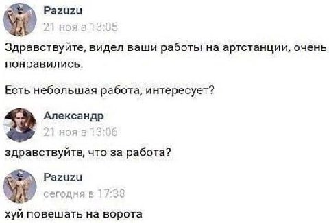 Pazuzu 21 13:05 Здравствуйте, видел ваши работы артстанции, очень понравились. Есть небольшая работа, интересует? Александр здравствуйте, что за работа? Pazuzu сегодня в 17:38 хуй повешать на ворота