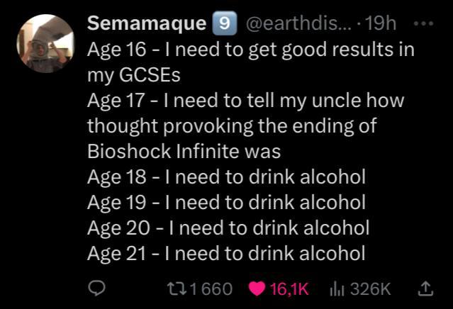 Semamaque 9 Age 16 need to get good results in my GCSEs Age 17 to tell my uncle how thought provoking the ending of Bioshock Infinite was Age 18 need to drink alcohol Age 19 need to drink alcohol Age 