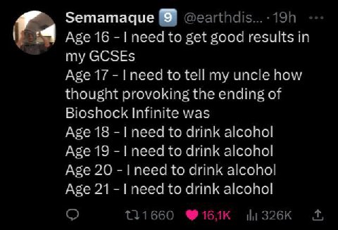 Semamaque 9 Age 16 need to get good results in my GCSEs Age 17 to tell my uncle how thought provoking the ending of Bioshock Infinite was Age 18 need to drink alcohol Age 19 need to drink alcohol Age 