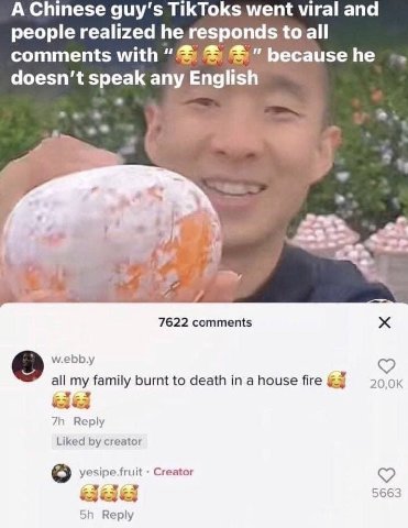 A Chinese guy’s TikToks went viral and people realized he responds to all comments with doesn’t speak any English a 4 “<5 As 7622 comments w.ebb.y all family burnt to death а house fire Reply Liked cr