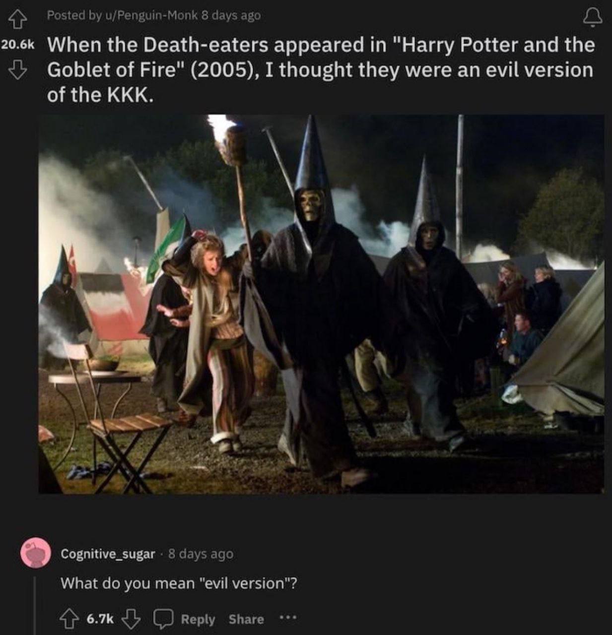 Posted u/Penguin-Monk 8 days ago When the Death-eaters appeared "Harry Potter and the Goblet of Fire" (2005), I thought they were an evil version of the KKK. CRS Cognitive_sugar 8 days ago What you me