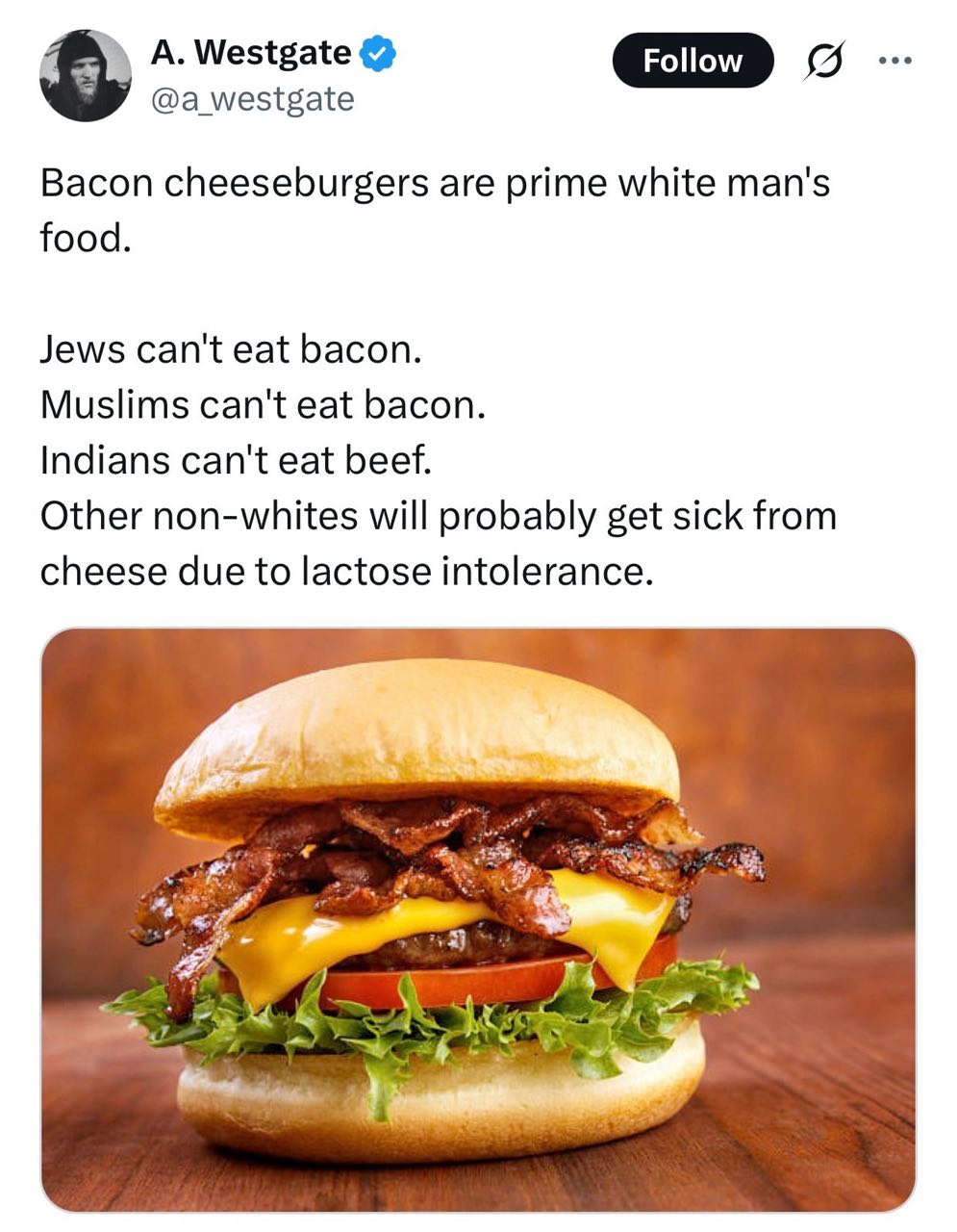 A. Westgate GID @a_westgate 5 Bacon cheeseburgers are prime white man's food. Jews can't eat bacon. Muslims can't eat bacon. Indians can't eat beef. Other non-whites will probably get sick from cheese