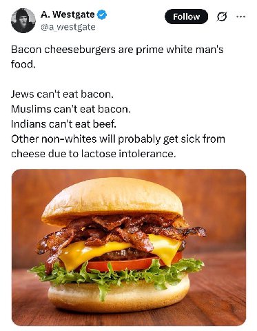 A. Westgate GID @a_westgate 5 Bacon cheeseburgers are prime white man's food. Jews can't eat bacon. Muslims can't eat bacon. Indians can't eat beef. Other non-whites will probably get sick from cheese