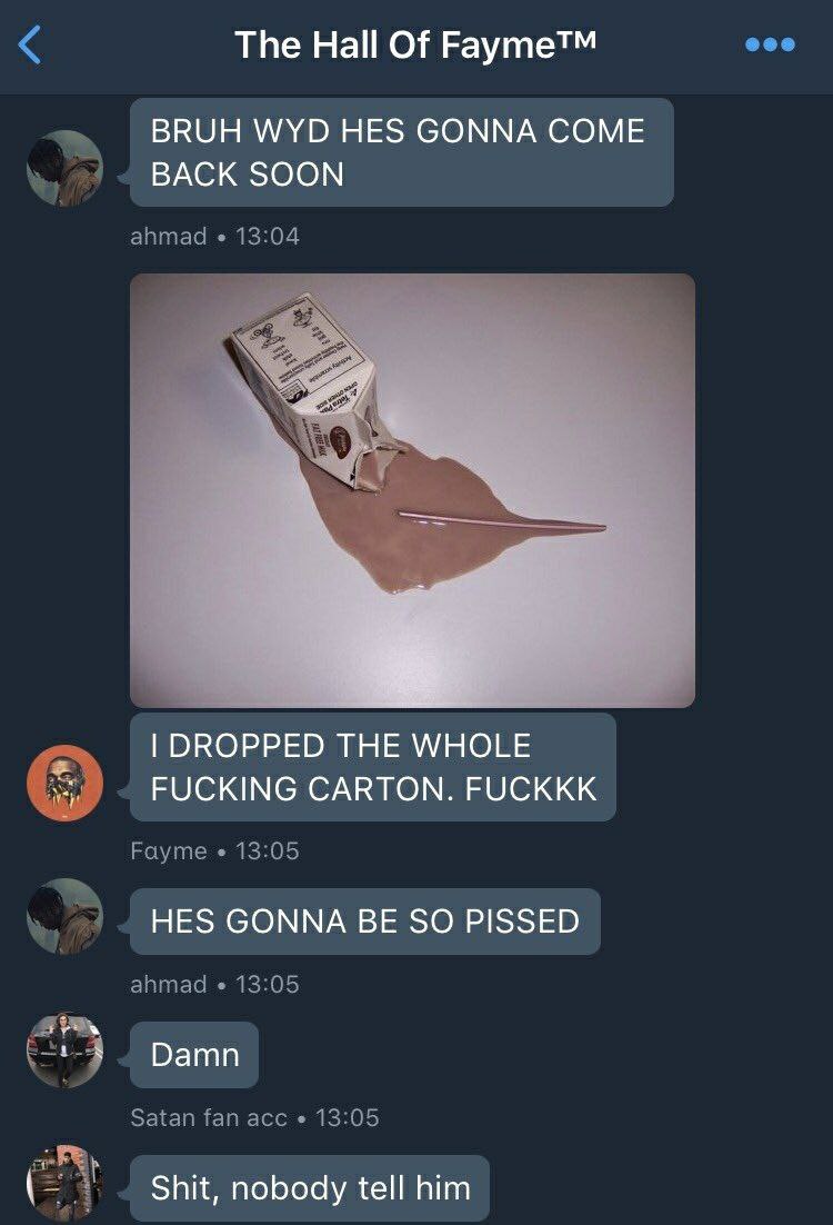 The На! Of Fayme™ BRUH WYD HES GONNA COME к BACK SOON ahmad wee a DROPPED THE WHOLE FUCKING CARTON. FUCKKK Fayme 13:05 HES GONNA BE SO PISSED ahmad 13:05 Damn Satan fan ace 13:05 Shit, nobody tell him