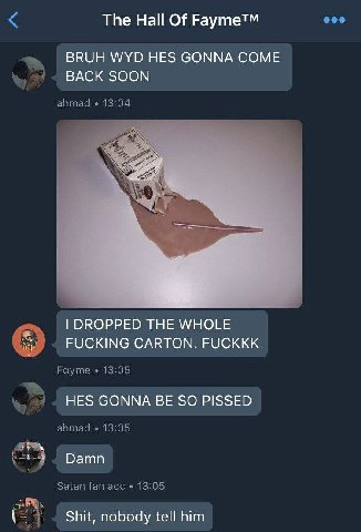 The На! Of Fayme™ BRUH WYD HES GONNA COME к BACK SOON ahmad wee a DROPPED THE WHOLE FUCKING CARTON. FUCKKK Fayme 13:05 HES GONNA BE SO PISSED ahmad 13:05 Damn Satan fan ace 13:05 Shit, nobody tell him