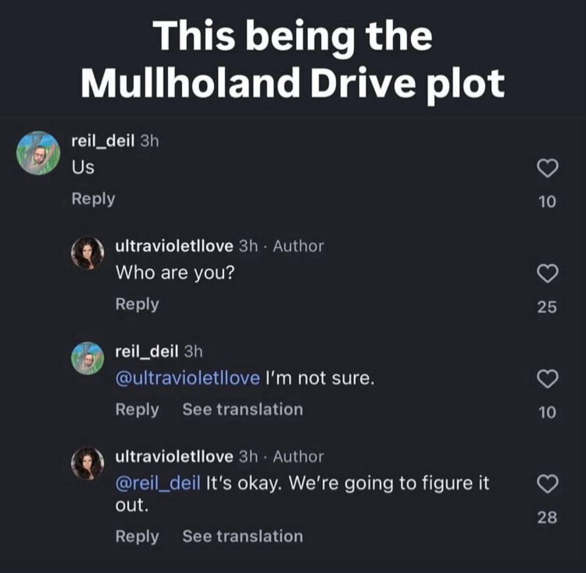 This being the Mullholand Drive plot reil_deil Reply 10 Author Who are you? Reply 25 reil_deil @ultravioletllove not sure. Reply See translation 10 Author @reil_deil It's okay. We're going to figure i