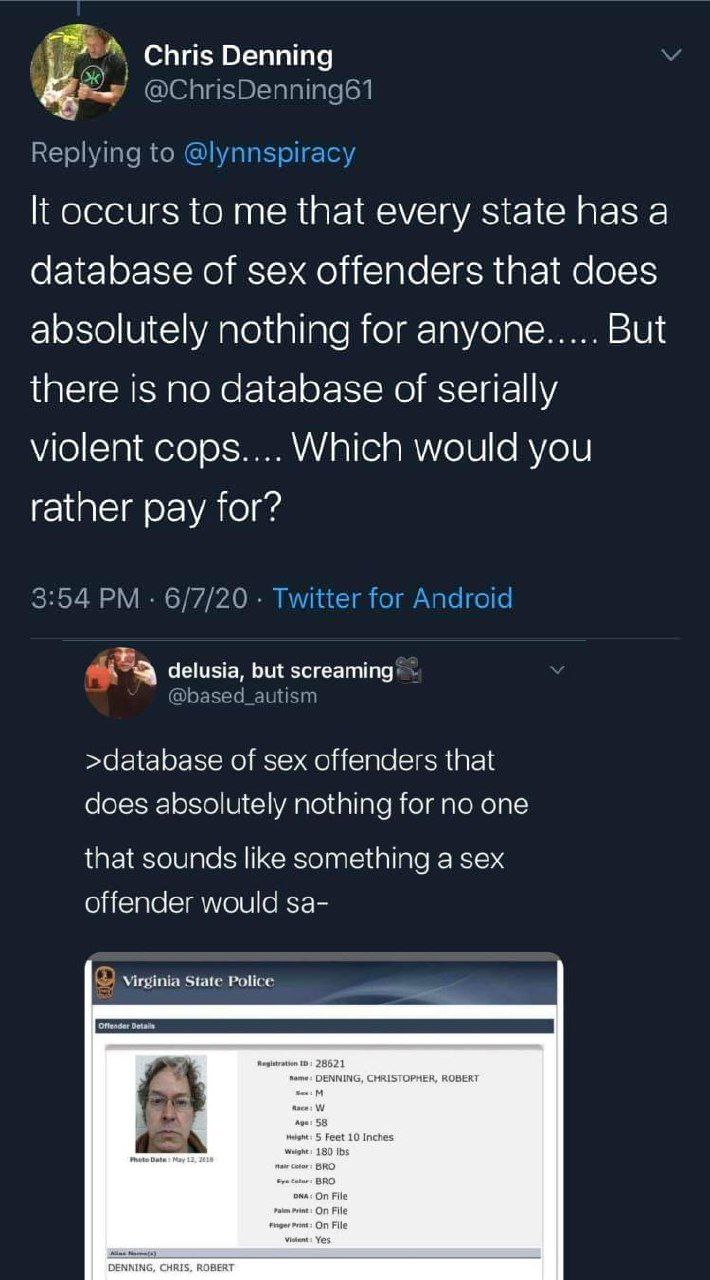 Denning It occurs to me that every state has a database of sex offenders that does absolutely nothing for anyone..... But there no database of serially violent cops.... Which would you rather pay for?