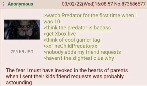 Anonymous 03/02/22(Wed)16:08:57 No.873686677 >watch Predator for the first time when was 10 >think the predator is badass >get Xbox live >think of cool gamer tag TheChildPredatorxx 255 JPG >noboay add